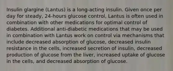 Insulin glargine (Lantus) is a long-acting insulin. Given once per day for steady, 24-hours glucose control, Lantus is often used in combination with other medications for optimal control of diabetes. Additional anti-diabetic medications that may be used in combination with Lantus work on control via mechanisms that include decreased absorption of glucose, decreased insulin resistance in the cells, increased secretion of insulin, decreased production of glucose from the liver, increased uptake of glucose in the cells, and decreased absorption of glucose.