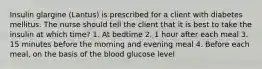 Insulin glargine (Lantus) is prescribed for a client with diabetes mellitus. The nurse should tell the client that it is best to take the insulin at which time? 1. At bedtime 2. 1 hour after each meal 3. 15 minutes before the morning and evening meal 4. Before each meal, on the basis of the blood glucose level