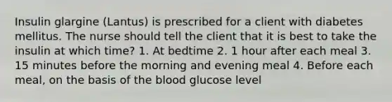 Insulin glargine (Lantus) is prescribed for a client with diabetes mellitus. The nurse should tell the client that it is best to take the insulin at which time? 1. At bedtime 2. 1 hour after each meal 3. 15 minutes before the morning and evening meal 4. Before each meal, on the basis of the blood glucose level