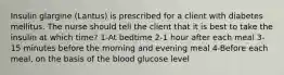 Insulin glargine (Lantus) is prescribed for a client with diabetes mellitus. The nurse should tell the client that it is best to take the insulin at which time? 1-At bedtime 2-1 hour after each meal 3-15 minutes before the morning and evening meal 4-Before each meal, on the basis of the blood glucose level