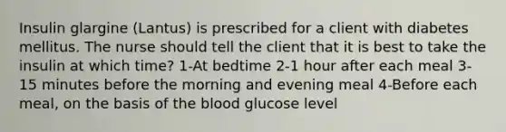 Insulin glargine (Lantus) is prescribed for a client with diabetes mellitus. The nurse should tell the client that it is best to take the insulin at which time? 1-At bedtime 2-1 hour after each meal 3-15 minutes before the morning and evening meal 4-Before each meal, on the basis of the blood glucose level