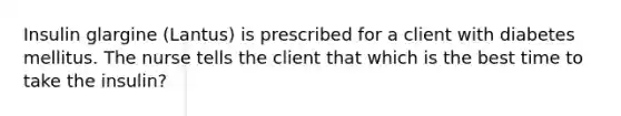 Insulin glargine (Lantus) is prescribed for a client with diabetes mellitus. The nurse tells the client that which is the best time to take the insulin?