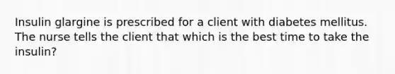 Insulin glargine is prescribed for a client with diabetes mellitus. The nurse tells the client that which is the best time to take the insulin?