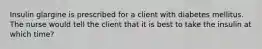 Insulin glargine is prescribed for a client with diabetes mellitus. The nurse would tell the client that it is best to take the insulin at which time?