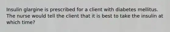 Insulin glargine is prescribed for a client with diabetes mellitus. The nurse would tell the client that it is best to take the insulin at which time?