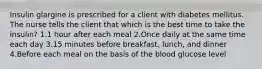 Insulin glargine is prescribed for a client with diabetes mellitus. The nurse tells the client that which is the best time to take the insulin? 1.1 hour after each meal 2.Once daily at the same time each day 3.15 minutes before breakfast, lunch, and dinner 4.Before each meal on the basis of the blood glucose level