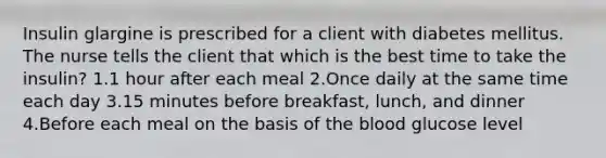 Insulin glargine is prescribed for a client with diabetes mellitus. The nurse tells the client that which is the best time to take the insulin? 1.1 hour after each meal 2.Once daily at the same time each day 3.15 minutes before breakfast, lunch, and dinner 4.Before each meal on the basis of the blood glucose level