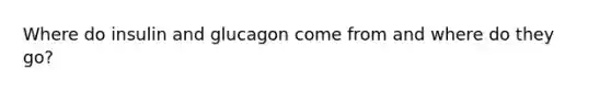 Where do insulin and glucagon come from and where do they go?