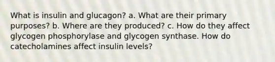 What is insulin and glucagon? a. What are their primary purposes? b. Where are they produced? c. How do they affect glycogen phosphorylase and glycogen synthase. How do catecholamines affect insulin levels?