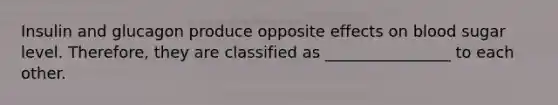 Insulin and glucagon produce opposite effects on blood sugar level. Therefore, they are classified as ________________ to each other.