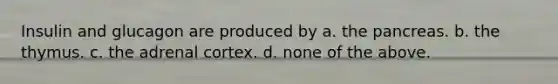 Insulin and glucagon are produced by a. the pancreas. b. the thymus. c. the adrenal cortex. d. none of the above.