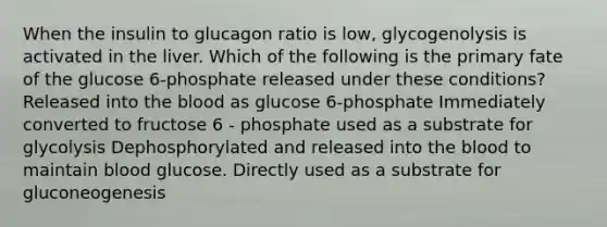 When the insulin to glucagon ratio is low, glycogenolysis is activated in the liver. Which of the following is the primary fate of the glucose 6-phosphate released under these conditions? Released into <a href='https://www.questionai.com/knowledge/k7oXMfj7lk-the-blood' class='anchor-knowledge'>the blood</a> as glucose 6-phosphate Immediately converted to fructose 6 - phosphate used as a substrate for glycolysis Dephosphorylated and released into the blood to maintain blood glucose. Directly used as a substrate for gluconeogenesis