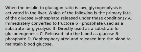 When the insulin to glucagon ratio is low, glycogenolysis is activated in the liver. Which of the following is the primary fate of the glucose 6-phosphate released under these conditions? A. Immediately converted to fructose 6 - phosphate used as a substrate for glycolysis B. Directly used as a substrate for gluconeogenesis C. Released into the blood as glucose 6-phosphate D. Dephosphorylated and released into the blood to maintain blood glucose.