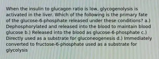 When the insulin to glucagon ratio is low, glycogenolysis is activated in the liver. Which of the following is the primary fate of the glucose-6-phosphate released under these conditions? a.) Dephosphorylated and released into the blood to maintain blood glucose b.) Released into the blood as glucose-6-phosphate c.) Directly used as a substrate for gluconeogenesis d.) Immediately converted to fructose-6-phosphate used as a substrate for glycolysis