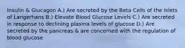 Insulin & Glucagon A.) Are secreted by the Beta Cells of the Islets of Langerhans B.) Elevate Blood Glucose Levels C.) Are secreted in response to declining plasma levels of glucose D.) Are secreted by the pancreas & are concerned with the regulation of blood glucose