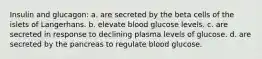 Insulin and glucagon: a. are secreted by the beta cells of the islets of Langerhans. b. elevate blood glucose levels. c. are secreted in response to declining plasma levels of glucose. d. are secreted by the pancreas to regulate blood glucose.