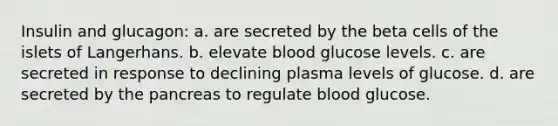 Insulin and glucagon: a. are secreted by the beta cells of the islets of Langerhans. b. elevate blood glucose levels. c. are secreted in response to declining plasma levels of glucose. d. are secreted by the pancreas to regulate blood glucose.