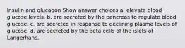 Insulin and glucagon Show answer choices a. elevate blood glucose levels. b. are secreted by the pancreas to regulate blood glucose. c. are secreted in response to declining plasma levels of glucose. d. are secreted by the beta cells of the islets of Langerhans.