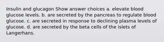 Insulin and glucagon Show answer choices a. elevate blood glucose levels. b. are secreted by the pancreas to regulate blood glucose. c. are secreted in response to declining plasma levels of glucose. d. are secreted by the beta cells of the islets of Langerhans.