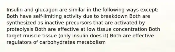 Insulin and glucagon are similar in the following ways except: Both have self-limiting activity due to breakdown Both are synthesized as inactive precursors that are activated by proteolysis Both are effective at low tissue concentration Both target muscle tissue (only insulin does it) Both are effective regulators of carbohydrates metabolism