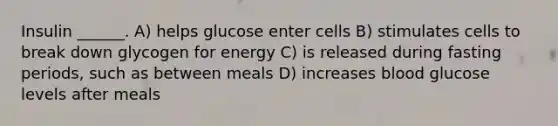 Insulin ______. A) helps glucose enter cells B) stimulates cells to break down glycogen for energy C) is released during fasting periods, such as between meals D) increases blood glucose levels after meals