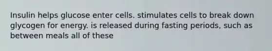 Insulin helps glucose enter cells. stimulates cells to break down glycogen for energy. is released during fasting periods, such as between meals all of these