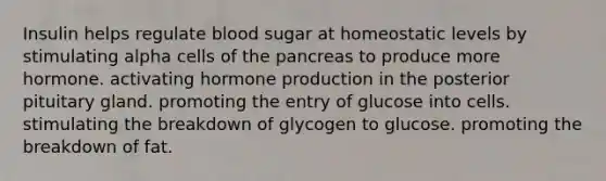 Insulin helps regulate blood sugar at homeostatic levels by stimulating alpha cells of the pancreas to produce more hormone. activating hormone production in the posterior pituitary gland. promoting the entry of glucose into cells. stimulating the breakdown of glycogen to glucose. promoting the breakdown of fat.