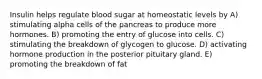 Insulin helps regulate blood sugar at homeostatic levels by A) stimulating alpha cells of the pancreas to produce more hormones. B) promoting the entry of glucose into cells. C) stimulating the breakdown of glycogen to glucose. D) activating hormone production in the posterior pituitary gland. E) promoting the breakdown of fat