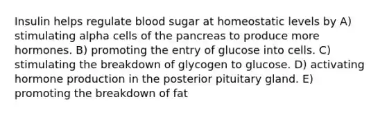 Insulin helps regulate blood sugar at homeostatic levels by A) stimulating alpha cells of the pancreas to produce more hormones. B) promoting the entry of glucose into cells. C) stimulating the breakdown of glycogen to glucose. D) activating hormone production in the posterior pituitary gland. E) promoting the breakdown of fat