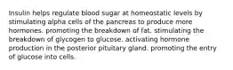 Insulin helps regulate blood sugar at homeostatic levels by stimulating alpha cells of the pancreas to produce more hormones. promoting the breakdown of fat. stimulating the breakdown of glycogen to glucose. activating hormone production in the posterior pituitary gland. promoting the entry of glucose into cells.