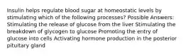 Insulin helps regulate blood sugar at homeostatic levels by stimulating which of the following processes? Possible Answers: Stimulating the release of glucose from the liver Stimulating the breakdown of glycogen to glucose Promoting the entry of glucose into cells Activating hormone production in the posterior pituitary gland