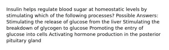 Insulin helps regulate blood sugar at homeostatic levels by stimulating which of the following processes? Possible Answers: Stimulating the release of glucose from the liver Stimulating the breakdown of glycogen to glucose Promoting the entry of glucose into cells Activating hormone production in the posterior pituitary gland