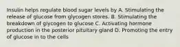 Insulin helps regulate blood sugar levels by A. Stimulating the release of glucose from glycogen stores. B. Stimulating the breakdown of glycogen to glucose C. Activating hormone production in the posterior pituitary gland D. Promoting the entry of glucose in to the cells