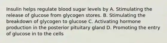 Insulin helps regulate blood sugar levels by A. Stimulating the release of glucose from glycogen stores. B. Stimulating the breakdown of glycogen to glucose C. Activating hormone production in the posterior pituitary gland D. Promoting the entry of glucose in to the cells