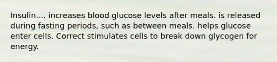 Insulin.... increases blood glucose levels after meals. is released during fasting periods, such as between meals. helps glucose enter cells. Correct stimulates cells to break down glycogen for energy.