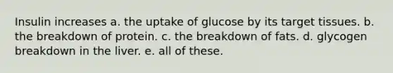 Insulin increases a. the uptake of glucose by its target tissues. b. the breakdown of protein. c. the breakdown of fats. d. glycogen breakdown in the liver. e. all of these.