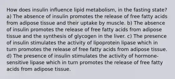 How does insulin influence lipid metabolism, in the fasting state? a) The absence of insulin promotes the release of free fatty acids from adipose tissue and their uptake by muscle. b) The absence of insulin promotes the release of free fatty acids from adipose tissue and the synthesis of glycogen in the liver. c) The presence of insulin stimulates the activity of lipoprotein lipase which in turn promotes the release of free fatty acids from adipose tissue. d) The presence of insulin stimulates the activity of hormone-sensitive lipase which in turn promotes the release of free fatty acids from adipose tissue.