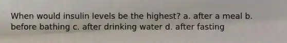 When would insulin levels be the highest? a. after a meal b. before bathing c. after drinking water d. after fasting
