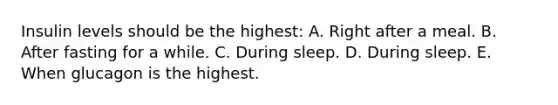 Insulin levels should be the highest: A. Right after a meal. B. After fasting for a while. C. During sleep. D. During sleep. E. When glucagon is the highest.