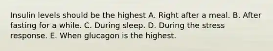 Insulin levels should be the highest A. Right after a meal. B. After fasting for a while. C. During sleep. D. During the stress response. E. When glucagon is the highest.