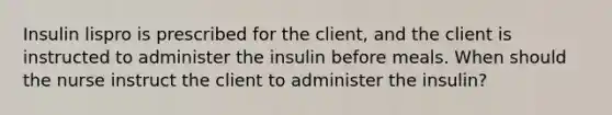 Insulin lispro is prescribed for the client, and the client is instructed to administer the insulin before meals. When should the nurse instruct the client to administer the insulin?