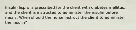 Insulin lispro is prescribed for the client with diabetes mellitus, and the client is instructed to administer the insulin before meals. When should the nurse instruct the client to administer the insulin?