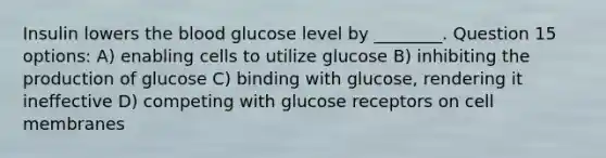 Insulin lowers the blood glucose level by ________. Question 15 options: A) enabling cells to utilize glucose B) inhibiting the production of glucose C) binding with glucose, rendering it ineffective D) competing with glucose receptors on cell membranes