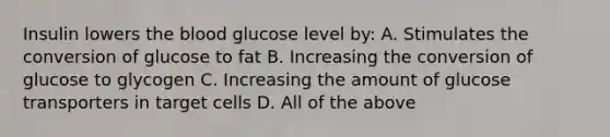 Insulin lowers the blood glucose level by: A. Stimulates the conversion of glucose to fat B. Increasing the conversion of glucose to glycogen C. Increasing the amount of glucose transporters in target cells D. All of the above