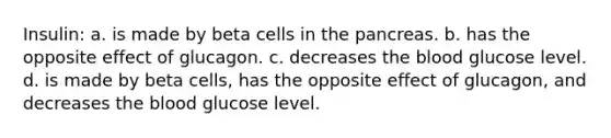 Insulin: a. is made by beta cells in the pancreas. b. has the opposite effect of glucagon. c. decreases the blood glucose level. d. is made by beta cells, has the opposite effect of glucagon, and decreases the blood glucose level.