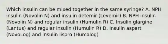 Which insulin can be mixed together in the same syringe? A. NPH insulin (Novolin N) and insulin detemir (Levemir) B. NPH insulin (Novolin N) and regular insulin (Humulin R) C. Insulin glargine (Lantus) and regular insulin (Humulin R) D. Insulin aspart (NovoLog) and insulin lispro (Humalog)