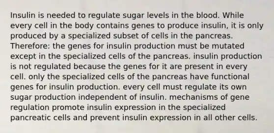 Insulin is needed to regulate sugar levels in <a href='https://www.questionai.com/knowledge/k7oXMfj7lk-the-blood' class='anchor-knowledge'>the blood</a>. While every cell in the body contains genes to produce insulin, it is only produced by a specialized subset of cells in <a href='https://www.questionai.com/knowledge/kITHRba4Cd-the-pancreas' class='anchor-knowledge'>the pancreas</a>. Therefore: the genes for insulin production must be mutated except in the specialized cells of the pancreas. insulin production is not regulated because the genes for it are present in every cell. only the specialized cells of the pancreas have functional genes for insulin production. every cell must regulate its own sugar production independent of insulin. mechanisms of gene regulation promote insulin expression in the specialized pancreatic cells and prevent insulin expression in all other cells.