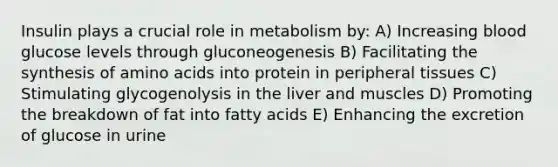 Insulin plays a crucial role in metabolism by: A) Increasing blood glucose levels through gluconeogenesis B) Facilitating the synthesis of amino acids into protein in peripheral tissues C) Stimulating glycogenolysis in the liver and muscles D) Promoting the breakdown of fat into fatty acids E) Enhancing the excretion of glucose in urine