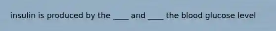 insulin is produced by the ____ and ____ the blood glucose level