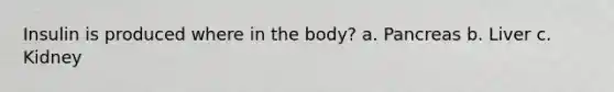 Insulin is produced where in the body? a. Pancreas b. Liver c. Kidney